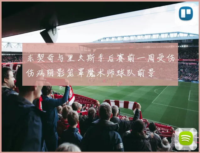 东契奇与里夫斯季后赛前一周受伤伤病阴影笼罩魔术师球队前景
