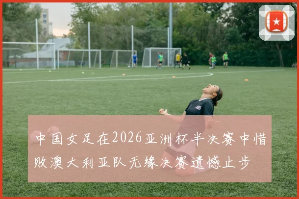 中国女足在2026亚洲杯半决赛中惜败澳大利亚队无缘决赛遗憾止步