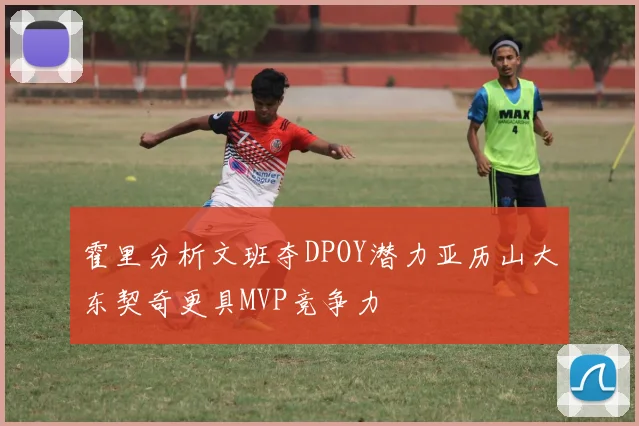 霍里分析文班夺DPOY潜力亚历山大东契奇更具MVP竞争力