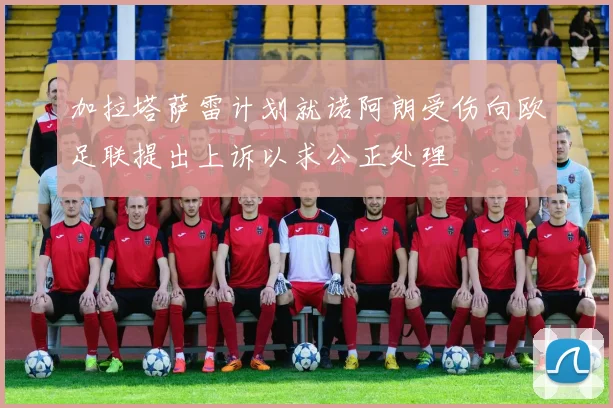 加拉塔萨雷计划就诺阿朗受伤向欧足联提出上诉以求公正处理