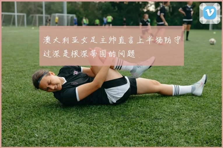 澳大利亚女足主帅直言上半场防守过深是根深蒂固的问题