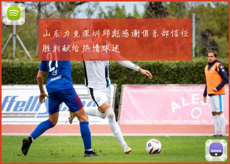 山东力克深圳邱彪感谢俱乐部信任胜利献给热情球迷