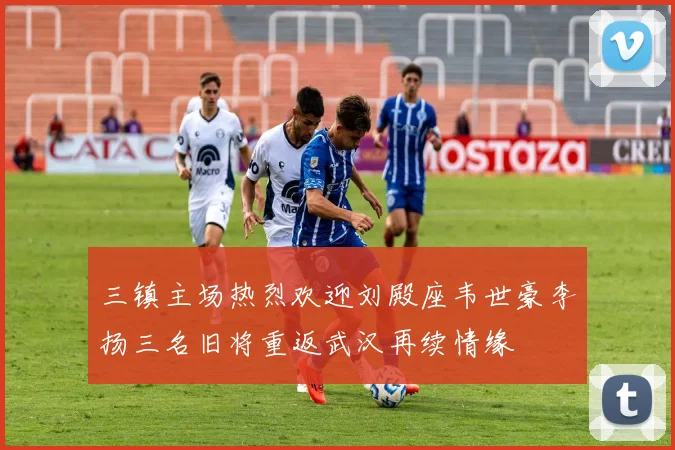 三镇主场热烈欢迎刘殿座韦世豪李扬三名旧将重返武汉再续情缘