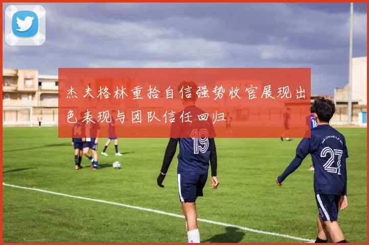 杰夫格林重拾自信强势收官展现出色表现与团队信任回归
