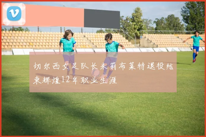 切尔西女足队长米莉布莱特退役结束辉煌12年职业生涯